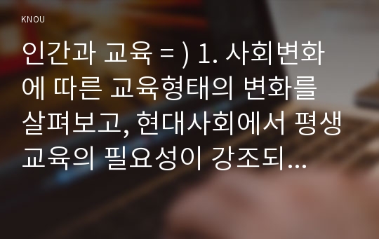 인간과 교육 = ) 1. 사회변화에 따른 교육형태의 변화를 살펴보고, 현대사회에서 평생교육의 필요성이 강조되고 있는 이유를 설명하시오. 2. 매슬로우(Maslow)의 욕구위계이론에 대해 설명하고, 그 교육적 시사점을 논하시오.