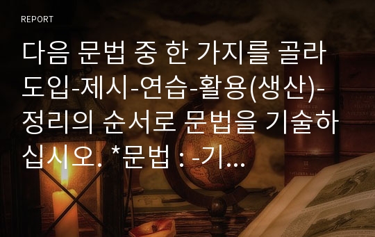 다음 문법 중 한 가지를 골라 도입-제시-연습-활용(생산)-정리의 순서로 문법을 기술하십시오. *문법 : -기 때문에, -(으)니까, -(으)ㄹ수 있다