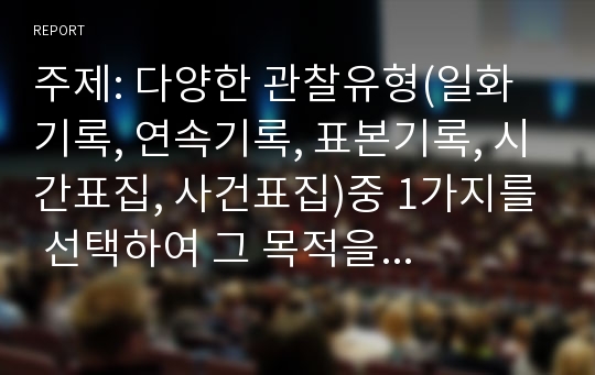 주제: 다양한 관찰유형(일화기록, 연속기록, 표본기록, 시간표집, 사건표집)중 1가지를 선택하여 그 목적을 설명하고 만1~만5세 영유아들(1명)의 자유놀이 시간에서의 모습을 10분 관찰하고, 발달과업과 연결지어 기록해 보시오.