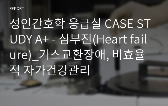 성인간호학 응급실 CASE STUDY A+ - 심부전(Heart failure)_가스교환장애, 비효율적 자가건강관리