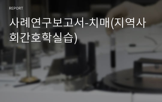 사례연구보고서-치매(지역사회간호학실습)