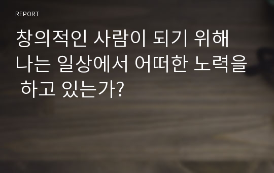 창의적인 사람이 되기 위해 나는 일상에서 어떠한 노력을 하고 있는가?