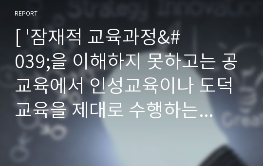 [ &#039;잠재적 교육과정&#039;을 이해하지 못하고는 공교육에서 인성교육이나 도덕교육을 제대로 수행하는 것은 불가능한 일이다. 자신이 학교생활에서 경험했던 잠재적 교육과정에 대한 경험 및 그에 대한 결과들을 기술하시오. ]