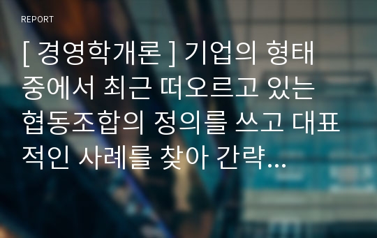 [ 경영학개론 ] 기업의 형태 중에서 최근 떠오르고 있는 협동조합의 정의를 쓰고 대표적인 사례를 찾아 간략하게 기술하시오