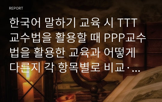 한국어 말하기 교육 시 TTT교수법을 활용할 때 PPP교수법을 활용한 교육과 어떻게 다른지 각 항목별로 비교·대조하여 설명하시오.