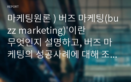 마케팅원론 ) 버즈 마케팅(buzz marketing)&#039;이란 무엇인지 설명하고, 버즈 마케팅의 성공사례에 대해 조사하여 제출하시오