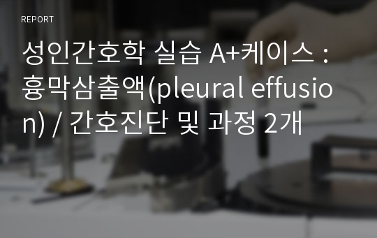 성인간호학 실습 A+케이스 : 흉막삼출액(pleural effusion) / 간호진단 및 과정 2개