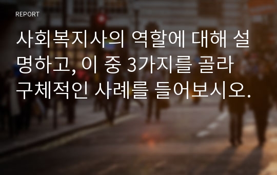 사회복지사의 역할에 대해 설명하고, 이 중 3가지를 골라 구체적인 사례를 들어보시오.