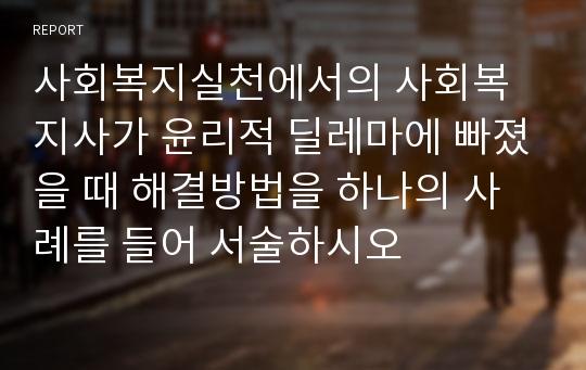 사회복지실천에서의 사회복지사가 윤리적 딜레마에 빠졌을 때 해결방법을 하나의 사례를 들어 서술하시오