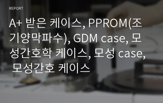 A+ 받은 케이스, PPROM(조기양막파수), GDM case, 모성간호학 케이스, 모성 case, 모성간호 케이스