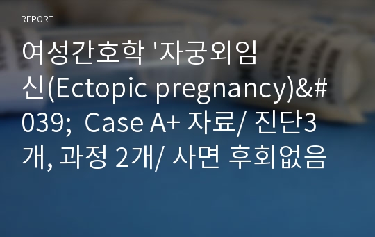 여성간호학 &#039;자궁외임신(Ectopic pregnancy)&#039;  Case A+ 자료/ 진단3개, 과정 2개/ 사면 후회없음