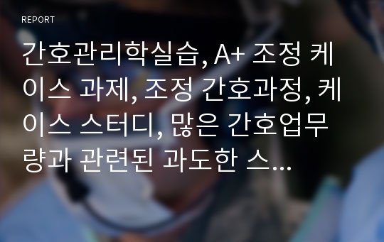 간호관리학실습, A+ 조정 케이스 과제, 조정 간호과정, 케이스 스터디, 많은 간호업무량과 관련된 과도한 스트레스, 불충분한 인계와 관련된 비효과적 문제해결 ,Case Study, 간호진단 2개, 간호과정 2개, 문제 확인 및 대안 도출