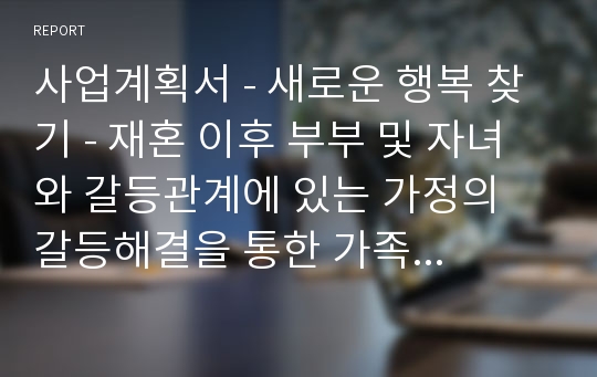 사업계획서 - 새로운 행복 찾기 - 재혼 이후 부부 및 자녀와 갈등관계에 있는 가정의 갈등해결을 통한 가족 관계개선프로그램