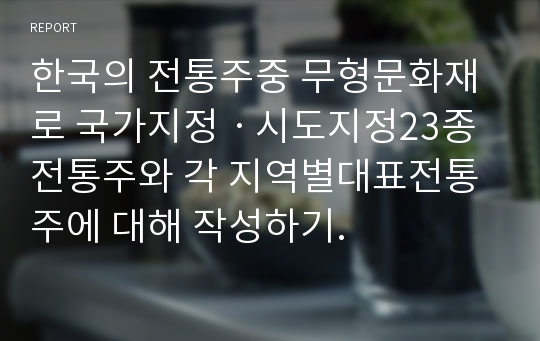한국의 전통주중 무형문화재로 국가지정ᆞ시도지정23종 전통주와 각 지역별대표전통주에 대해 작성하기.