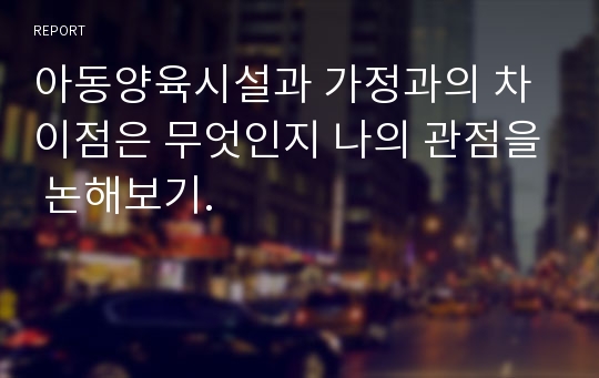 아동양육시설과 가정과의 차이점은 무엇인지 나의 관점을 논해보기.