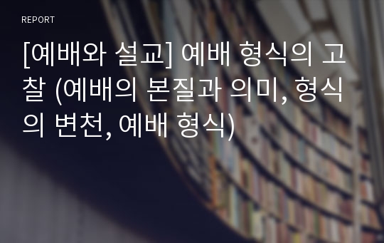 [예배와 설교] 예배 형식의 고찰 (예배의 본질과 의미, 형식의 변천, 예배 형식)