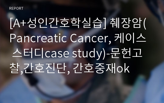 [A+성인간호학실습] 췌장암(Pancreatic Cancer, 케이스 스터디case study)-문헌고찰,간호진단, 간호중재ok