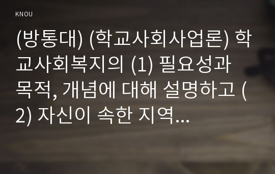 (방통대) (학교사회사업론) 학교사회복지의 (1) 필요성과 목적, 개념에 대해 설명하고 (2) 자신이 속한 지역의 특성과 상황에 이를 적용하여, 학교사회복지의 구체적인 필요성, 대상과 내용, 가능한 방법을 제안하시오