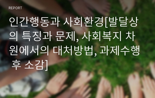 인간행동과 사회환경[발달상의 특징과 문제, 사회복지 차원에서의 대처방법, 과제수행 후 소감]