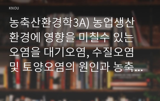 농축산환경학3A) 농업생산 환경에 영향을 미칠수 있는 오염을 대기오염, 수질오염 및 토양오염의 원인과 농축산물생산에 끼치는 영향에 대하여 기술하시오0k