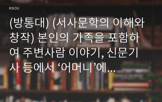 (방통대) (서사문학의 이해와 창작) 본인의 가족을 포함하여 주변사람 이야기, 신문기사 등에서 ‘어머니’에 대한 이야기를 수집한 후, 문제적이라고 생각되는 것을 고르거나 결합하여 다음의 조건에 따라 한 편의 이야기를 완성하시오