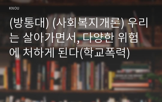 (방통대) (사회복지개론) 우리는 살아가면서, 다양한 위험에 처하게 된다(학교폭력)