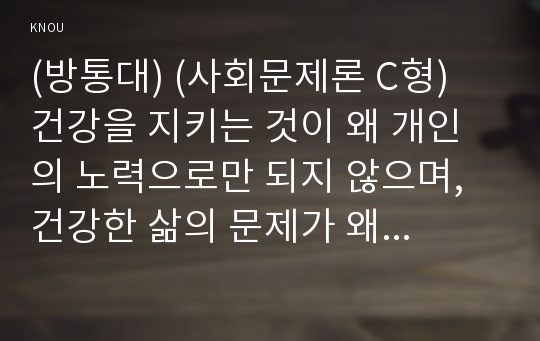 (방통대) (사회문제론 C형) 건강을 지키는 것이 왜 개인의 노력으로만 되지 않으며, 건강한 삶의 문제가 왜 사화문제로서 취급되어야 하는지에 관해 구체적인 사례를 들어 서술하시오. 