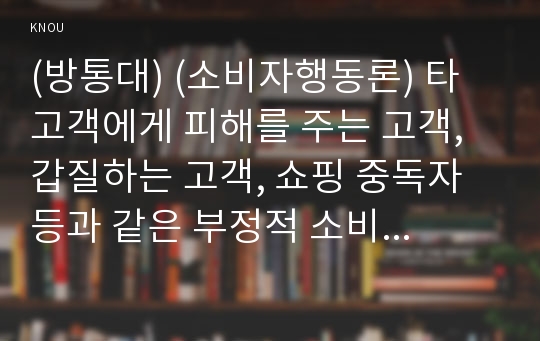 (방통대) (소비자행동론) 타 고객에게 피해를 주는 고객, 갑질하는 고객, 쇼핑 중독자 등과 같은 부정적 소비자 사례가 최근 증가하고 있다. 이와 관련된 사례를 찾아 제시하고, 그 사례를 소비자 역할이론의 관점에서 해석한 후, 윤리론의 관점에서 소비자, 기업, 사회에 주는 시사점을 도출하시오 