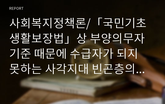 사회복지정책론/「국민기초생활보장법」상 부양의무자 기준 때문에 수급자가 되지 못하는 사각지대 빈곤층의 문제를 해결하기 위해 부양의무자 기준을 완전 폐지해야 한다는 주장과 도덕적 해이 등의 문제 등을 이유로 완전폐지를 반대하는 주장이 있다. 부양의무자 기준 완전폐지에 대한 본인의 찬반의견을 그 이유와 함께 제시하시오.