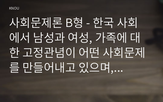 사회문제론 B형 - 한국 사회에서 남성과 여성, 가족에 대한 고정관념이 어떤 사회문제를 만들어내고 있으며, 어른과 아이, 남성과 여성이 모두 더 자유롭고 평등한 관계를 맺고 살아가기 위해서는 어떤 방식으로 해결해 나가면 좋을지에 대하여 구체적인 사례를 들어 서술하시오. (고정관념, 차별)