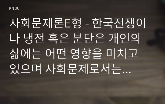 사회문제론E형 - 한국전쟁이나 냉전 혹은 분단은 개인의 삶에는 어떤 영향을 미치고 있으며 사회문제로서는 어떻게 드러나고 있는지 구체적인 사례를 들어 적은 후, 거기에 대한 해결 방안을 모색하여 서술하시오.