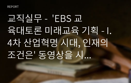 교직실무 -  &#039;EBS 교육대토론 미래교육 기획 - I. 4차 산업혁명 시대, 인재의 조건은&#039; 동영상을 시청하고, 다음 내용의 과제를 제출하시오.