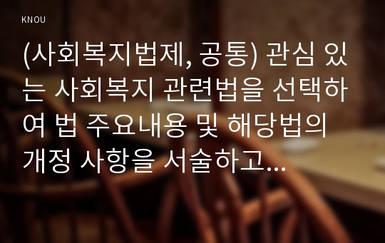 (사회복지법제, 공통) 관심 있는 사회복지 관련법을 선택하여 법 주요내용 및 해당법의 개정 사항을 서술하고, 향후 법 개정이 필요하다고 생각하는 내용에 대한 본인의 의견을 작성하시오