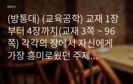 (방통대) (교육공학) 교재 1장부터 4장까지(교재 3쪽 ~ 96쪽) 각각의 장에서 자신에게 가장 흥미로웠던 주제를 하나씩 선정하고(총 4개의 주제), 각각의 주제에 관한 핵심내용을 요약 정리하시오. 그리고 각각의 내용을 이후에 자신이 어떤 상황에서 어떻게 적용할 수 있을 것인지를 제안하시오