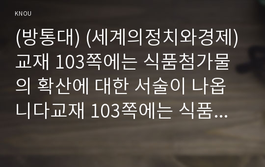 (방통대) (세계의정치와경제) 교재 103쪽에는 식품첨가물의 확산에 대한 서술이 나옵니다교재 103쪽에는 식품첨가물의 확산에 대한 서술이 나옵니다. 평소 마트에서 구매하는 가공식품 중 하나를 골라 그 안에 포함되어 있는 식품첨가물을 분석해 보십시오. 분석을 하실 때에는 주요 첨가물의 특성, 건강에 대한 영향과 관련한 논란을 포함시켜 주시고, 종합적으로 그 