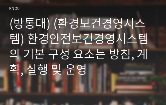 (방통대) (환경보건경영시스템) 환경안전보건경영시스템의 기본 구성 요소는 방침, 계획, 실행 및 운영 