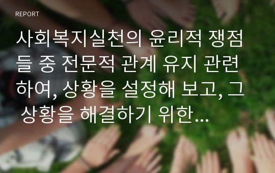 사회복지실천의 윤리적 쟁점들 중 전문적 관계 유지 관련하여, 상황을 설정해 보고, 그 상황을 해결하기 위한 방법을 제시해 보시오.