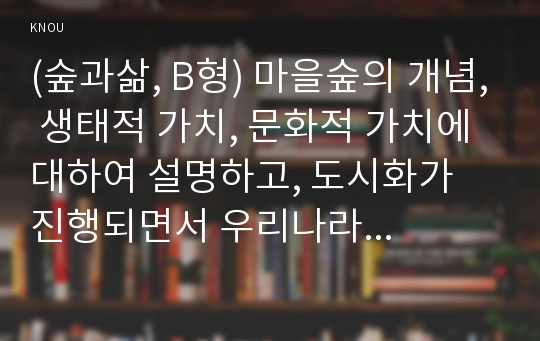 (숲과삶, B형) 마을숲의 개념, 생태적 가치, 문화적 가치에 대하여 설명하고, 도시화가 진행되면서 우리나라 고유의 마을숲이 사라지거나 훼손되어 가고 있는데 현 시대에 마을숲 복원 필요성 여부에 대하여 개인의 의견을 제시하시오.