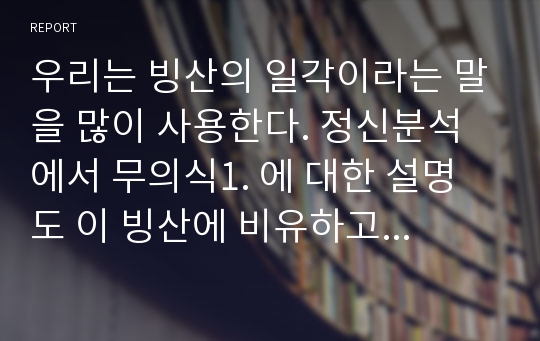 우리는 빙산의 일각이라는 말을 많이 사용한다. 정신분석에서 무의식1. 에 대한 설명도 이 빙산에 비유하고 있다. 그렇다면 그 부분에 대해 자신은 어떻게 생각하는지 그것이 자신의 경험과 연관된 것이 있다면 그 부분에 대해 적어보시오  