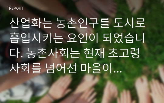 산업화는 농촌인구를 도시로 흡입시키는 요인이 되었습니다. 농촌사회는 현재 초고령 사회를 넘어선 마을이 상당수이고, 현재 다양한 문제에 노출되어 있습니다. 지자체에서는 이에 대한 다양한 대책을 마련해 실시해 가고 있지만 초고령 사회로 진입된 농촌문제에 대해서는 아직도 더 많은 노력이 있어야 됨을 보게 됩니다.