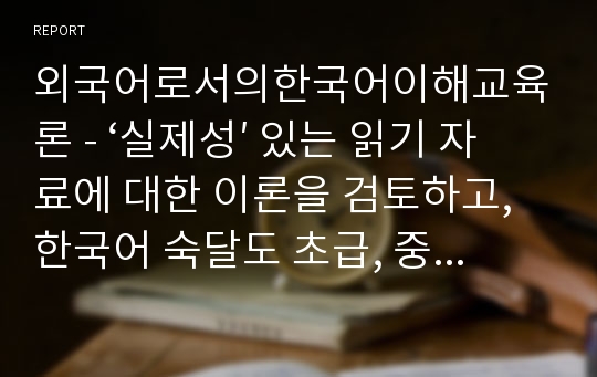 외국어로서의한국어이해교육론 - ‘실제성′ 있는 읽기 자료에 대한 이론을 검토하고, 한국어 숙달도 초급, 중급, 고급에 맞는 읽기 자료를 문학작품을 비롯한 주변의 읽기 자료 중에 선정하십시오. 그리고 그 이유는 무엇인지 밝히십시오.