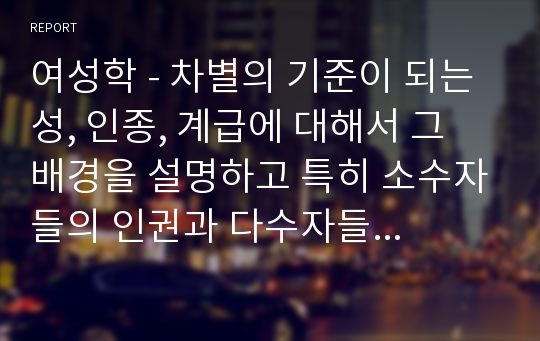 여성학 - 차별의 기준이 되는 성, 인종, 계급에 대해서 그 배경을 설명하고 특히 소수자들의 인권과 다수자들의 인권이 충돌한다는 주장에 대해 자신의 생각을 논리적으로 정리해보세요.