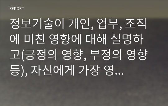 정보기술이 개인, 업무, 조직에 미친 영향에 대해 설명하고(긍정의 영향, 부정의 영향 등), 자신에게 가장 영향을 미친 정보기술 한 가지를 선정하여 어떤 영향을 주었으며, 나의 생활을 좀 더 활성화 시키기 위한 방안을 기술하세요.