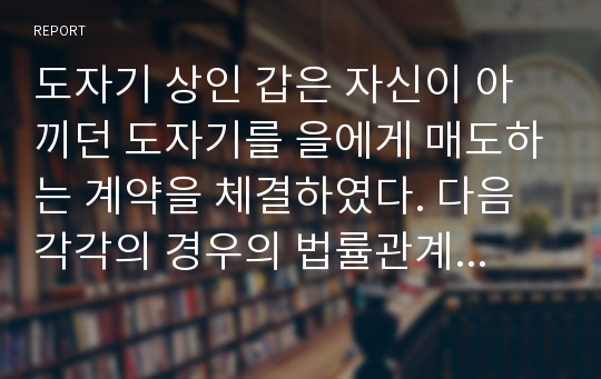 도자기 상인 갑은 자신이 아끼던 도자기를 을에게 매도하는 계약을 체결하였다. 다음 각각의 경우의 법률관계를 설명하시오.