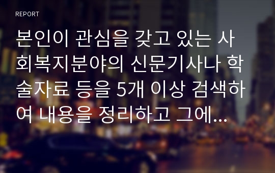 본인이 관심을 갖고 있는 사회복지분야의 신문기사나 학술자료 등을 5개 이상 검색하여 내용을 정리하고 그에 대한 본인의 의견과 해결방안을 서술하세요.