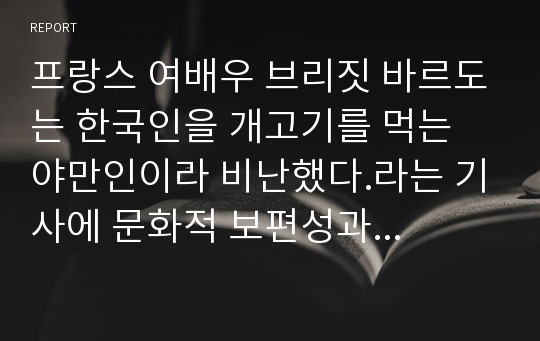 프랑스 여배우 브리짓 바르도는 한국인을 개고기를 먹는 야만인이라 비난했다.라는 기사에 문화적 보편성과 다양성의 입장에서 정리하고 자신의 견해를 제시하여 보시오.