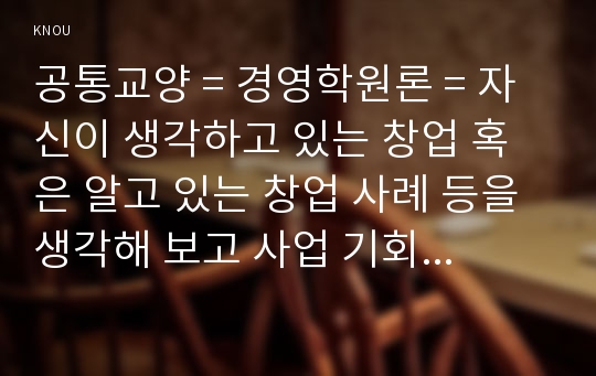 공통교양 = 경영학원론 = 자신이 생각하고 있는 창업 혹은 알고 있는 창업 사례 등을 생각해 보고 사업 기회의 발견 및 기회평가를 설명해보고 간략한 사업계획서를 작성해보시오.