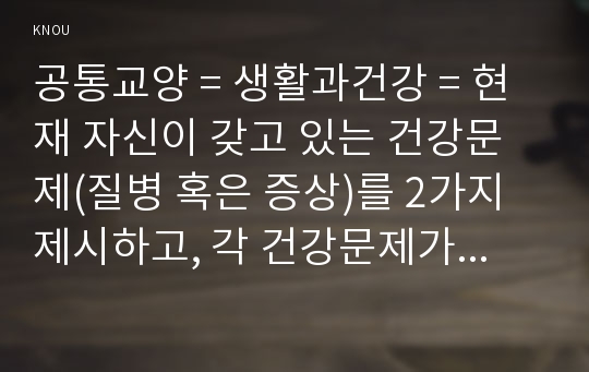 공통교양 = 생활과건강 = 현재 자신이 갖고 있는 건강문제(질병 혹은 증상)를 2가지 제시하고, 각 건강문제가 자신의 신체적, 심리적, 사회적 측면에 미치는 영향에 대해 상세히 기술하시오