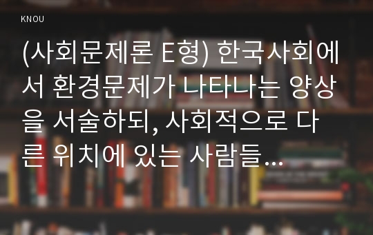 (사회문제론 E형) 한국사회에서 환경문제가 나타나는 양상을 서술하되, 사회적으로 다른 위치에 있는 사람들에게 각기 다른 영향을 미치는지 주의하면서 사회문제로서 환경문제를 풀어간다는 말의 의미는 무엇인지 논하시오