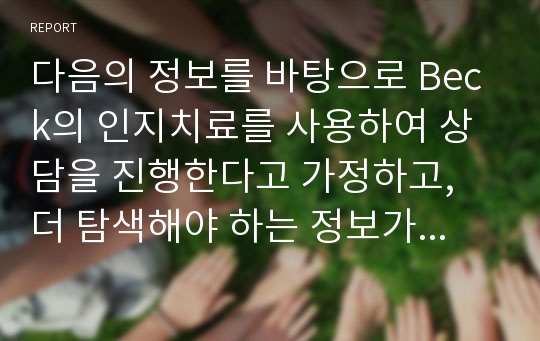 다음의 정보를 바탕으로 Beck의 인지치료를 사용하여 상담을 진행한다고 가정하고, 더 탐색해야 하는 정보가 무엇이며, 왜 그런지, 내담자 문제의 원인은 무엇인지, 또 이러한 정보를 이용하여 어떻게 상담을 진행할것인지 작성.